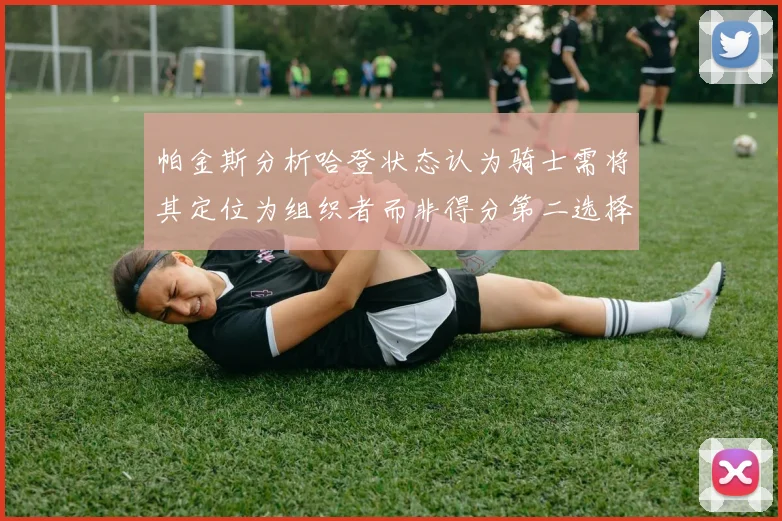 帕金斯分析哈登状态认为骑士需将其定位为组织者而非得分第二选择