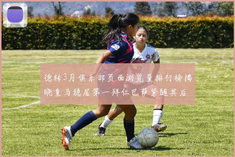 德转3月俱乐部页面浏览量排行榜揭晓皇马稳居第一拜仁巴萨紧随其后