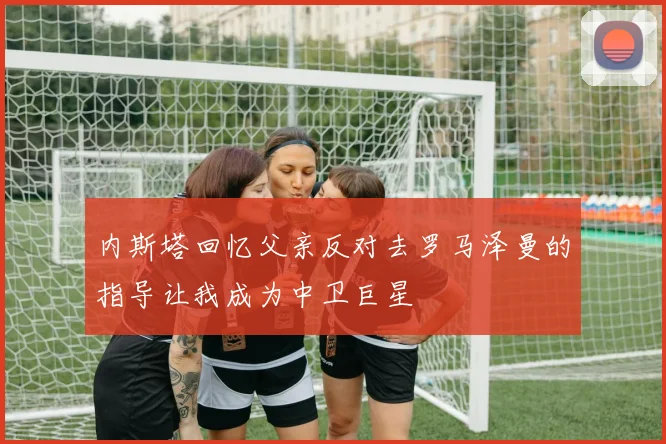 内斯塔回忆父亲反对去罗马泽曼的指导让我成为中卫巨星