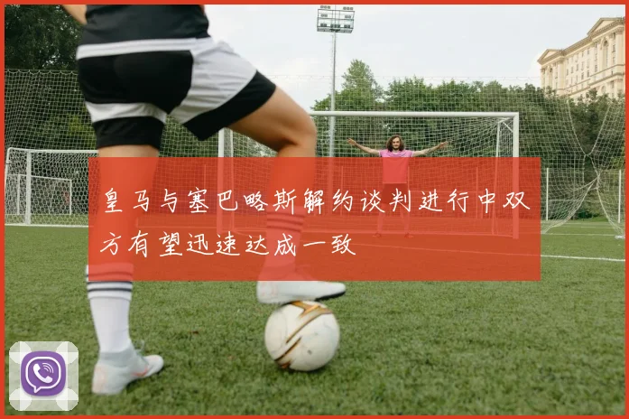 皇马与塞巴略斯解约谈判进行中双方有望迅速达成一致