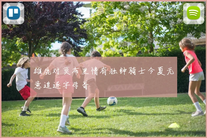 雄鹿对莫布里情有独钟骑士今夏无意追逐字母哥