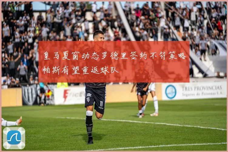皇马夏窗动态罗德里签约不符策略帕斯有望重返球队