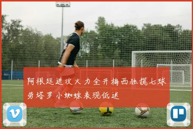 阿根廷进攻火力全开梅西独揽七球劳塔罗小蜘蛛表现低迷