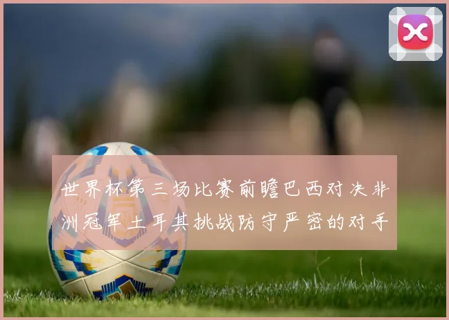世界杯第三场比赛前瞻巴西对决非洲冠军土耳其挑战防守严密的对手