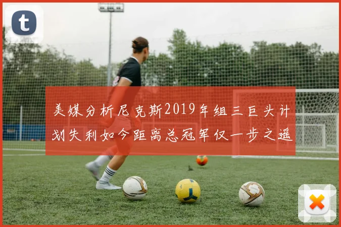 美媒分析尼克斯2019年组三巨头计划失利如今距离总冠军仅一步之遥