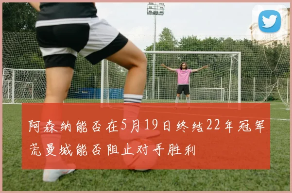 阿森纳能否在5月19日终结22年冠军荒曼城能否阻止对手胜利