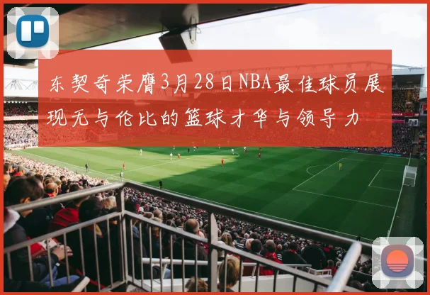 东契奇荣膺3月28日NBA最佳球员展现无与伦比的篮球才华与领导力