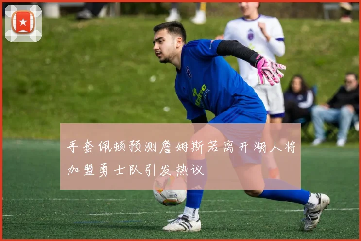 手套佩顿预测詹姆斯若离开湖人将加盟勇士队引发热议