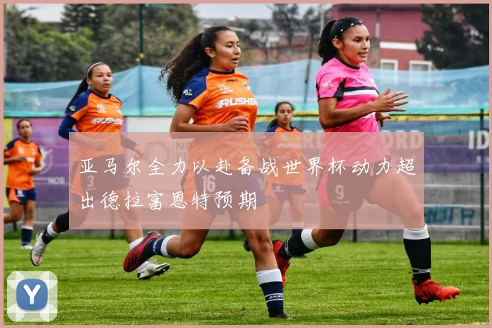 亚马尔全力以赴备战世界杯动力超出德拉富恩特预期