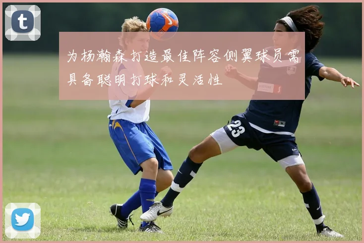 为杨瀚森打造最佳阵容侧翼球员需具备聪明打球和灵活性
