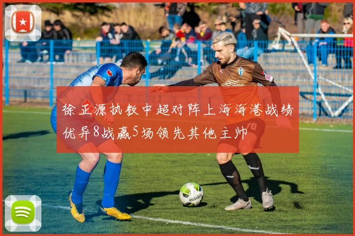 徐正源执教中超对阵上海海港战绩优异8战赢5场领先其他主帅